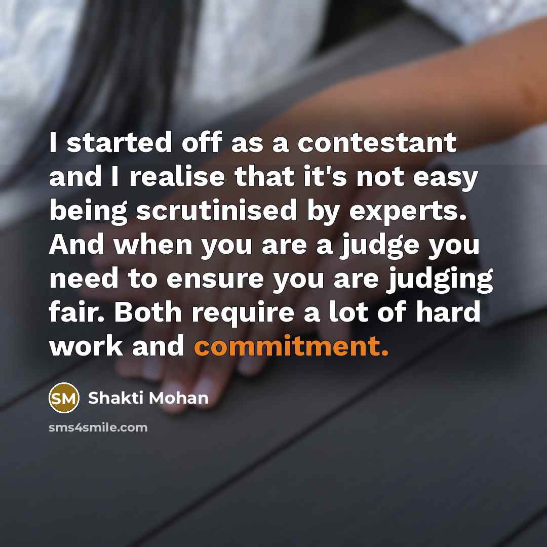 “I started off as a contestant and I realise that it's not easy being scrutinised by experts. And when you are a judge you need to ensure you are judging fair. Both require a lot of hard work and commitment.” quote by Shakti Mohan
