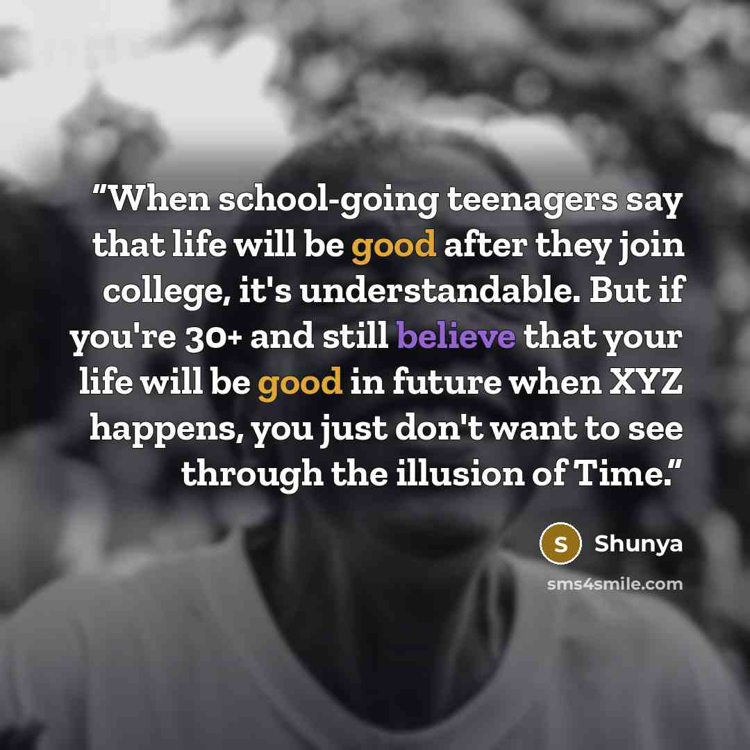 “When school-going teenagers say that life will be good after they join college, it's understandable. But if you're 30+ and still believe that your life will be good in future when XYZ happens, you just don't want to see through the illusion of Time.” quote by Shunya