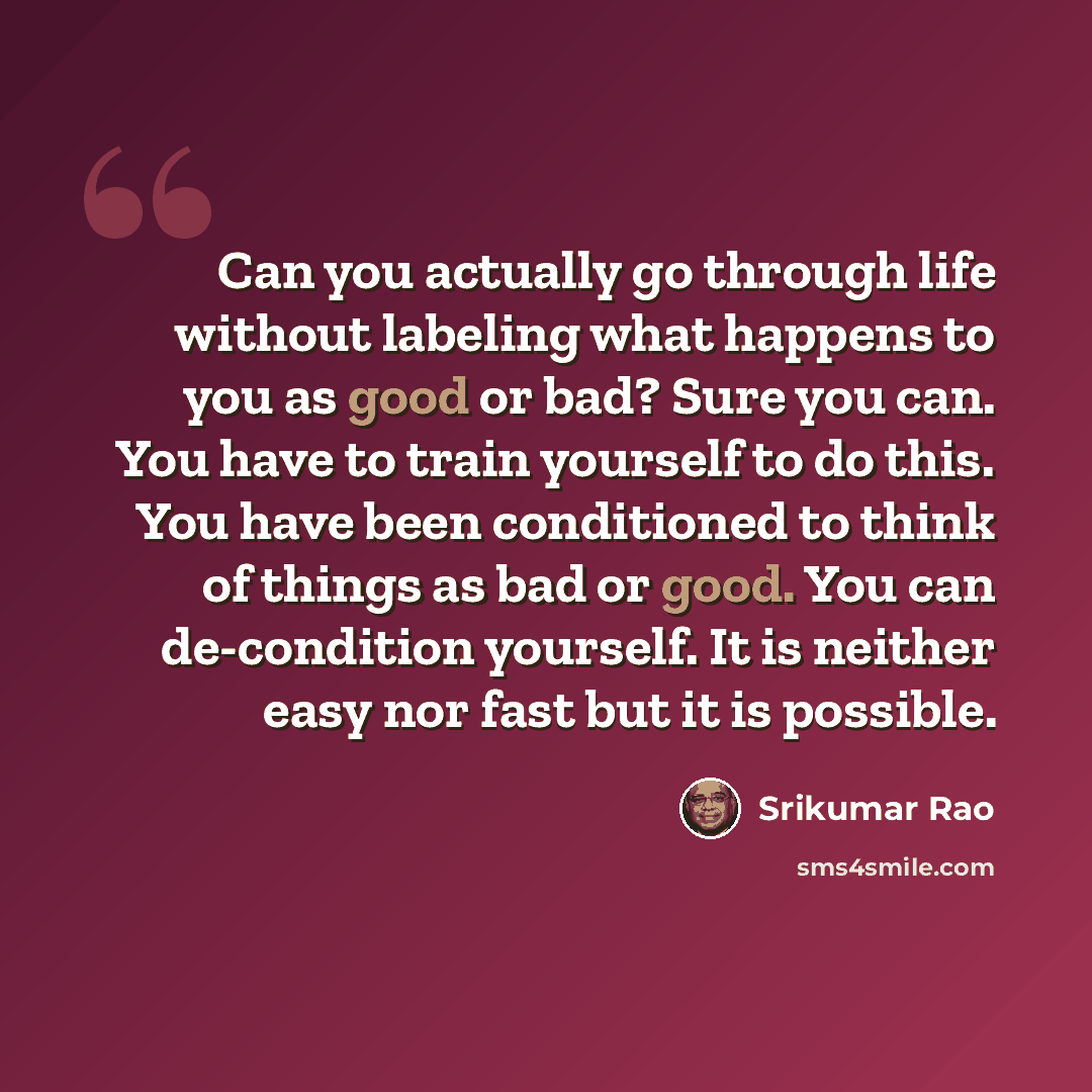 “Can you actually go through life without labeling what happens to you as good or bad? Sure you can. You have to train yourself to do this. You have been conditioned to think of things as bad or good. You can de-condition yourself. It is neither easy nor fast but it is possible.” quote by Srikumar Rao