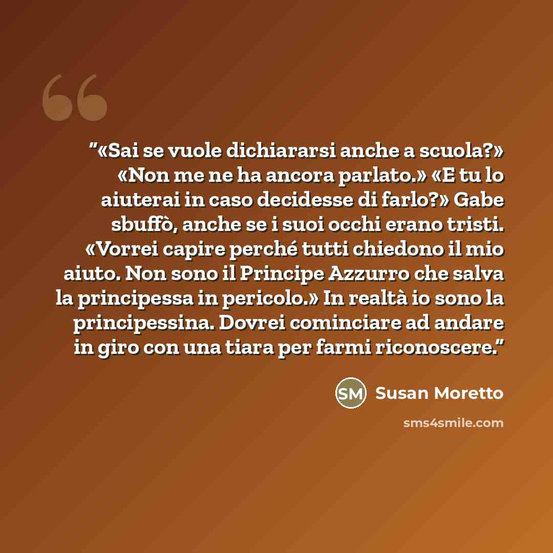 “«Sai se vuole dichiararsi anche a scuola?» «Non me ne ha ancora parlato.» «E tu lo aiuterai in caso decidesse di farlo?» Gabe sbuffò, anche se i suoi occhi erano tristi. «Vorrei capire perché tutti chiedono il mio aiuto. Non sono il Principe Azzurro che salva la principessa in pericolo.» In realtà…” quote by Susan Moretto