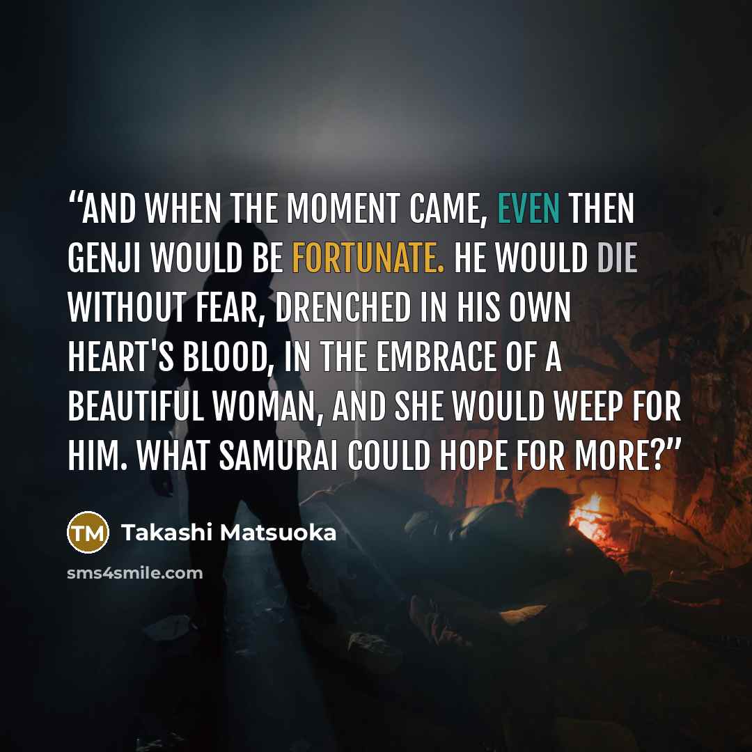 “And when the moment came, even then Genji would be fortunate. He would die without fear, drenched in his own heart's blood, in the embrace of a beautiful woman, and she would weep for him. What samurai could hope for more?” quote by Takashi Matsuoka