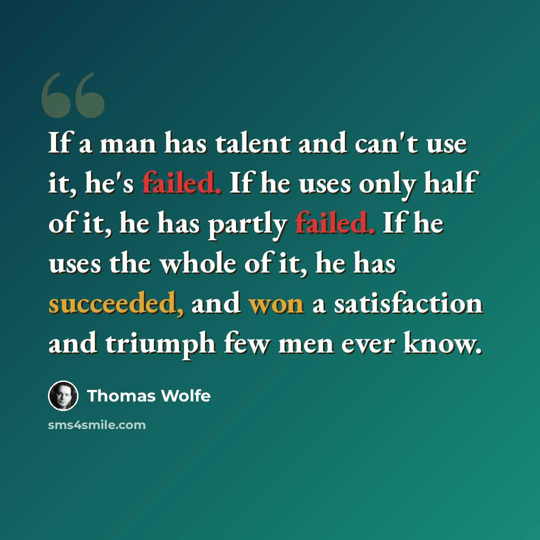 “If a man has talent and can't use it, he's failed. If he uses only half of it, he has partly failed. If he uses the whole of it, he has succeeded, and won a satisfaction and triumph few men ever know.” quote by Thomas Wolfe