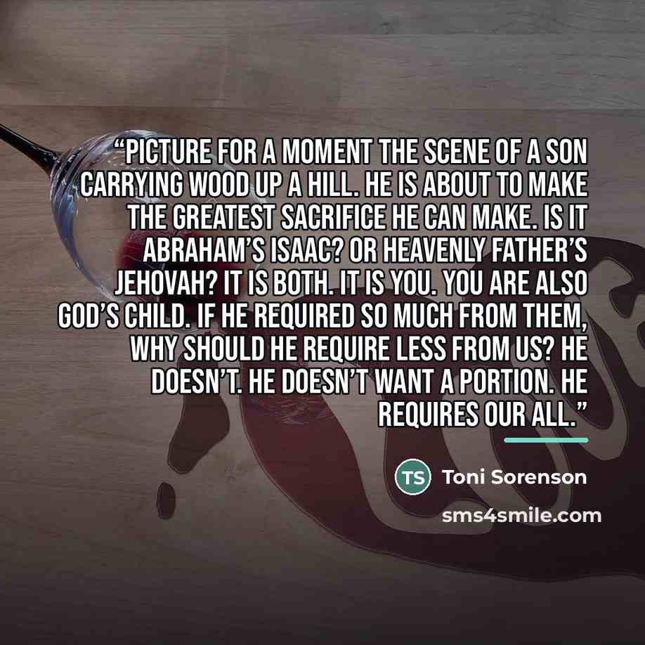 “Picture for a moment the scene of a son carrying wood up a hill. He is about to make the greatest sacrifice he can make. Is it Abraham’s Isaac? Or Heavenly Father’s Jehovah? It is both. It is you. YOU are also God’s child. If He required so much from them, why should He require less from us? He…” quote by Toni Sorenson