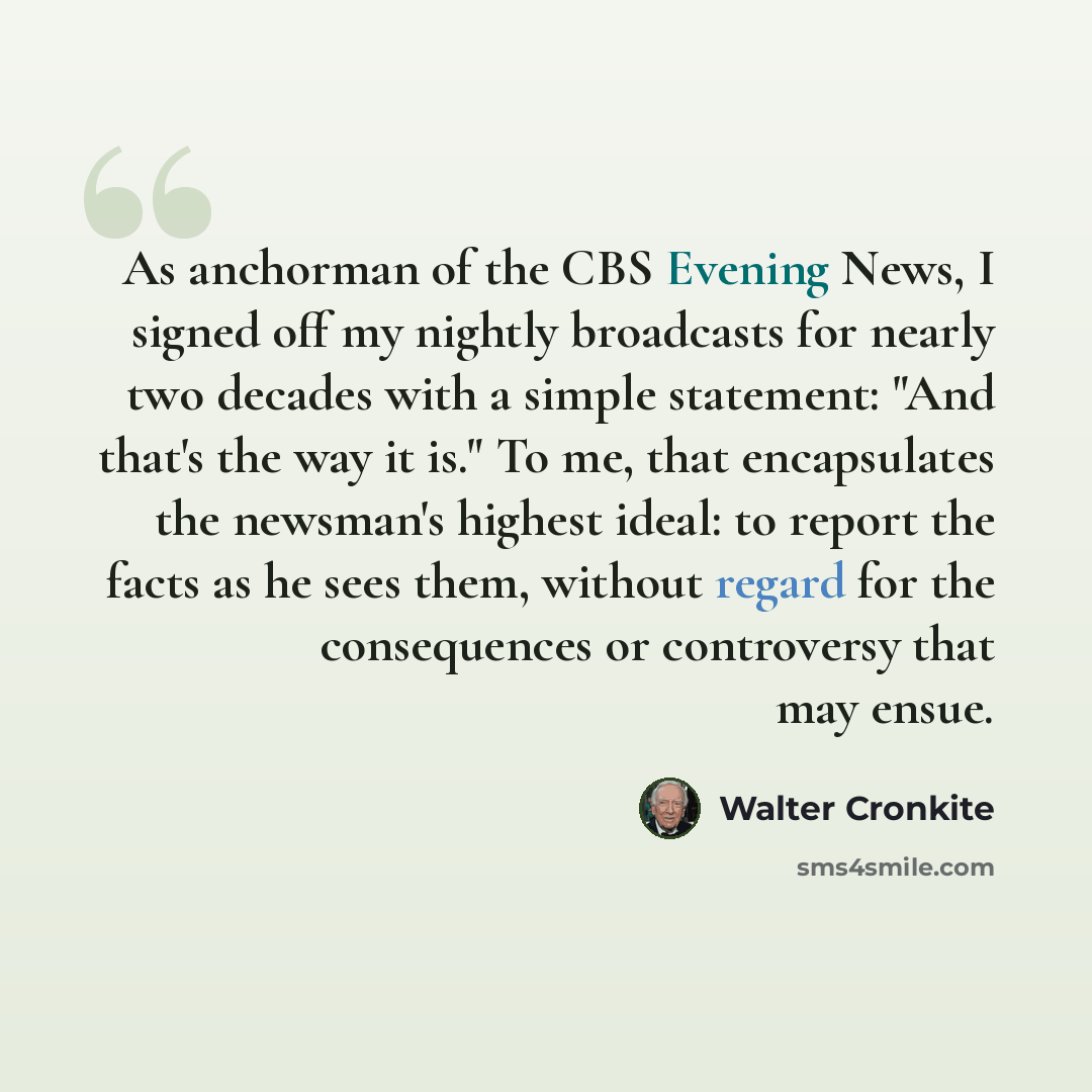 “As anchorman of the CBS Evening News, I signed off my nightly broadcasts for nearly two decades with a simple statement: "And that's the way it is." To me, that encapsulates the newsman's highest ideal: to report the facts as he sees them, without regard for the consequences or controversy that…” quote by Walter Cronkite