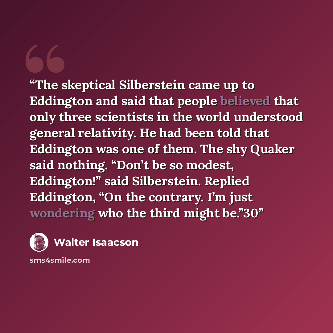“The skeptical Silberstein came up to Eddington and said that people believed that only three scientists in the world understood general relativity. He had been told that Eddington was one of them. The shy Quaker said nothing. “Don’t be so modest, Eddington!” said Silberstein. Replied Eddington…” quote by Walter Isaacson