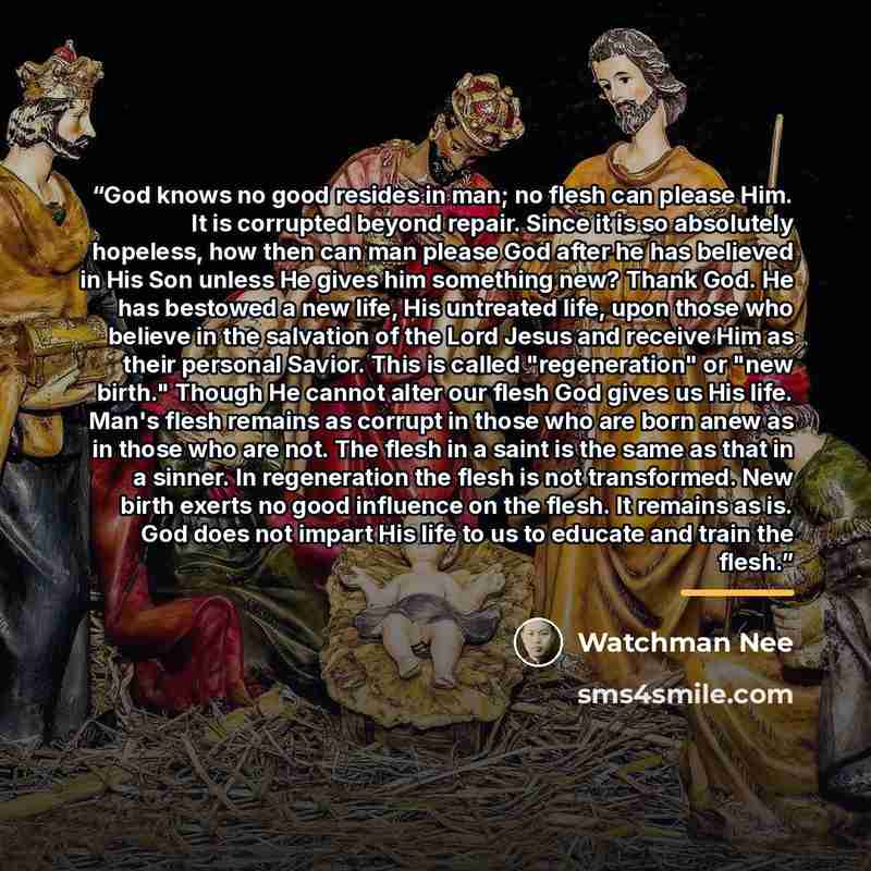 “God knows no good resides in man; no flesh can please Him. It is corrupted beyond repair. Since it is so absolutely hopeless, how then can man please God after he has believed in His Son unless He gives him something new? Thank God. He has bestowed a new life, His untreated life, upon those who…” quote by Watchman Nee