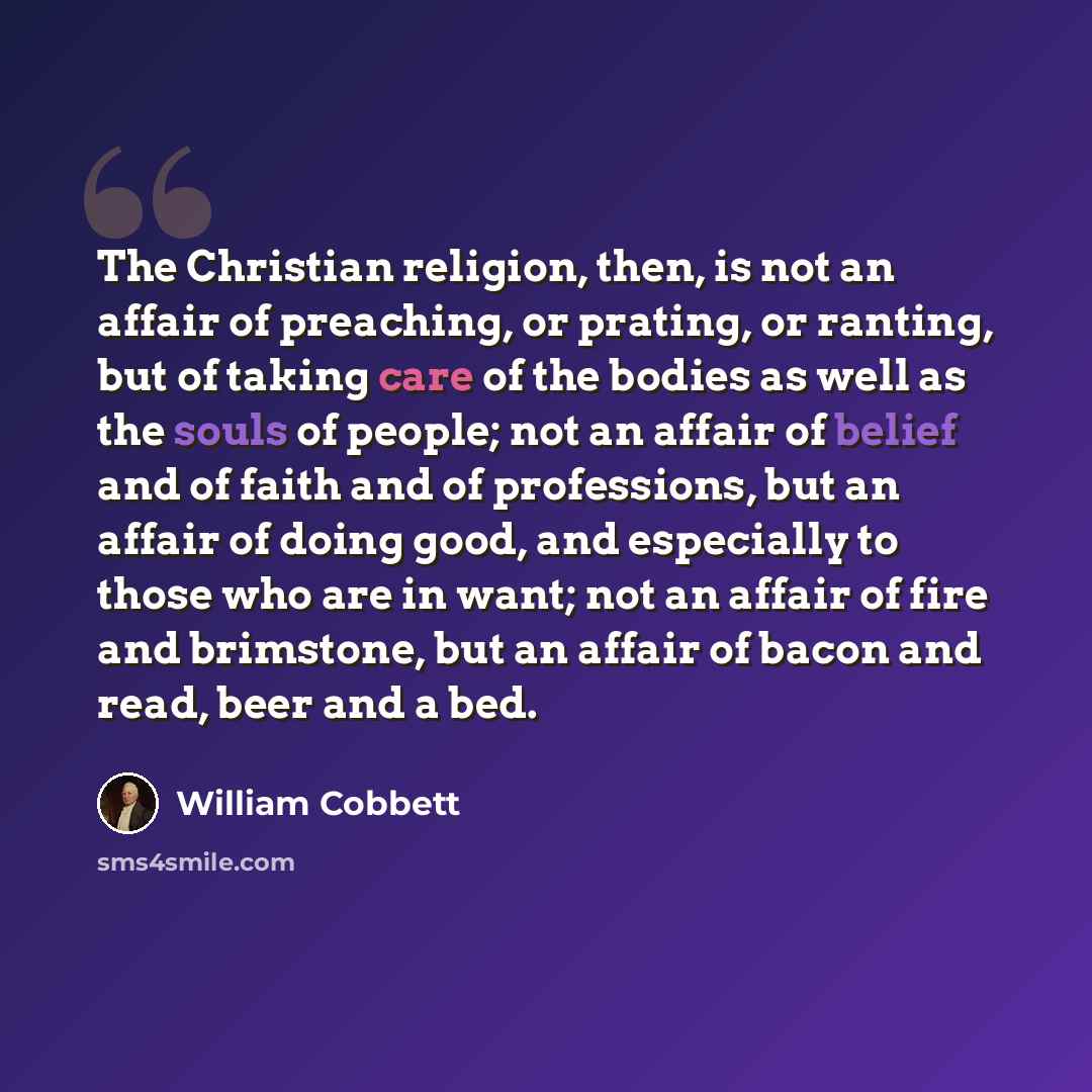 “The Christian religion, then, is not an affair of preaching, or prating, or ranting, but of taking care of the bodies as well as the souls of people; not an affair of belief and of faith and of professions, but an affair of doing good, and especially to those who are in want; not an affair of fire…” quote by William Cobbett