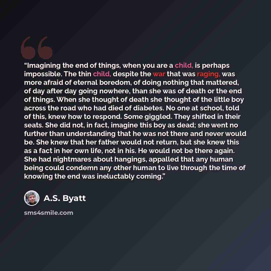 “Imagining the end of things, when you are a child, is perhaps impossible. The thin child, despite the war that was raging, was more afraid of eternal boredom, of doing nothing that mattered, of day after day going nowhere, than she was of death or the end of things. When she thought of death she…” quote by A.S. Byatt