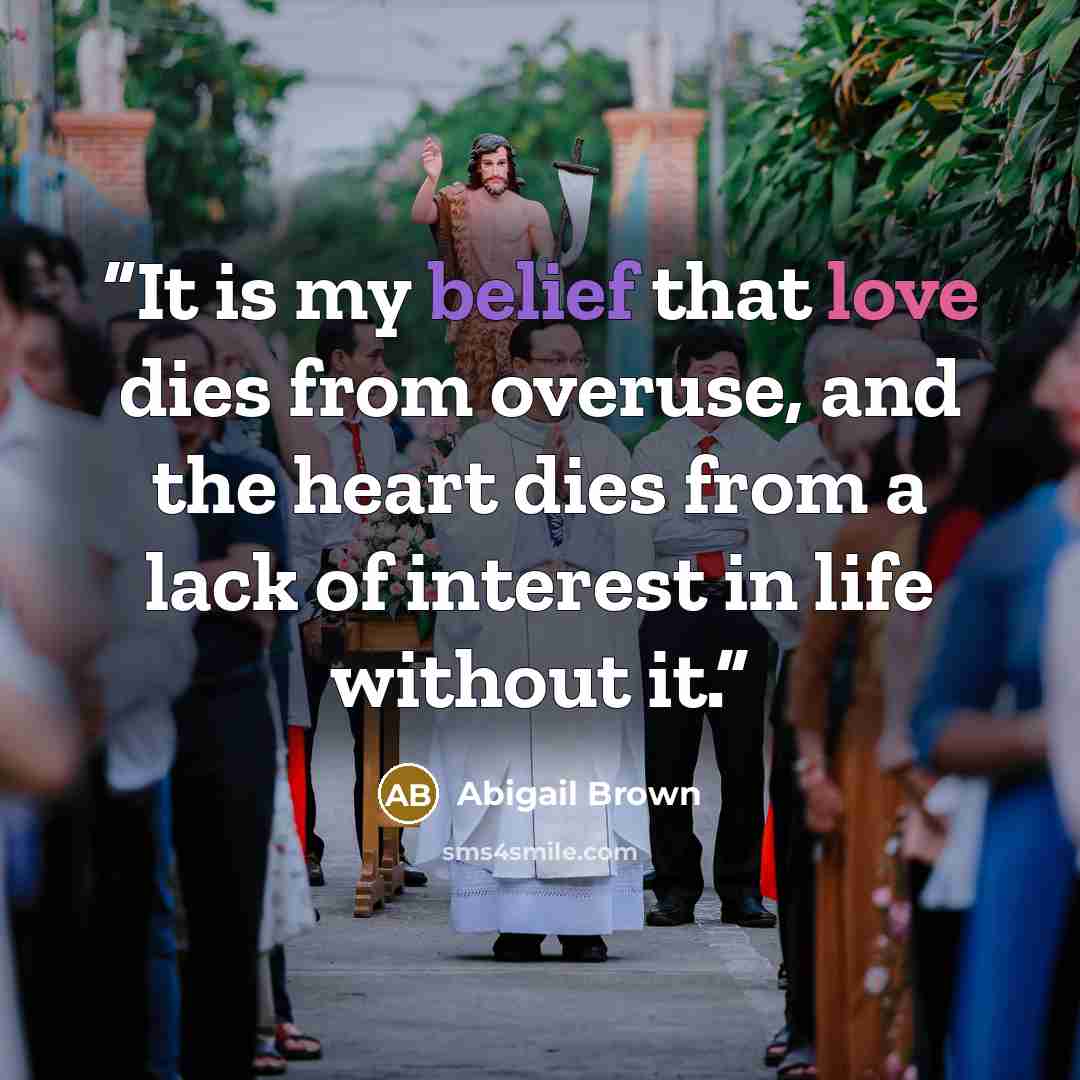 “It is my belief that love dies from overuse, and the heart dies from a lack of interest in life without it.” quote by Abigail Brown