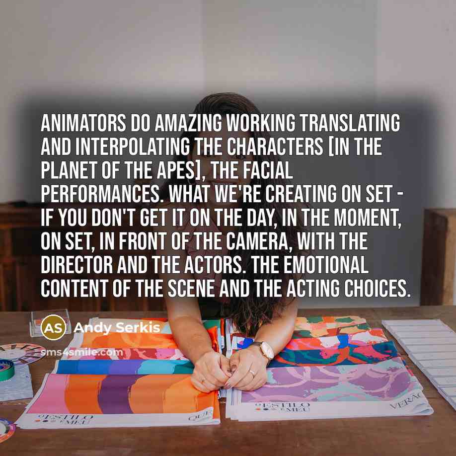 “Animators do amazing working translating and interpolating the characters [in the Planet of the apes], the facial performances. What we're creating on set - if you don't get it on the day, in the moment, on set, in front of the camera, with the director and the actors. The emotional content of the…” quote by Andy Serkis