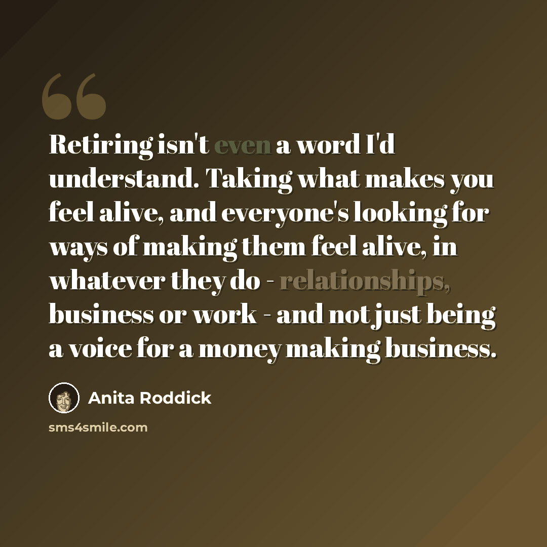 “Retiring isn't even a word I'd understand. Taking what makes you feel alive, and everyone's looking for ways of making them feel alive, in whatever they do - relationships, business or work - and not just being a voice for a money making business.” quote by Anita Roddick
