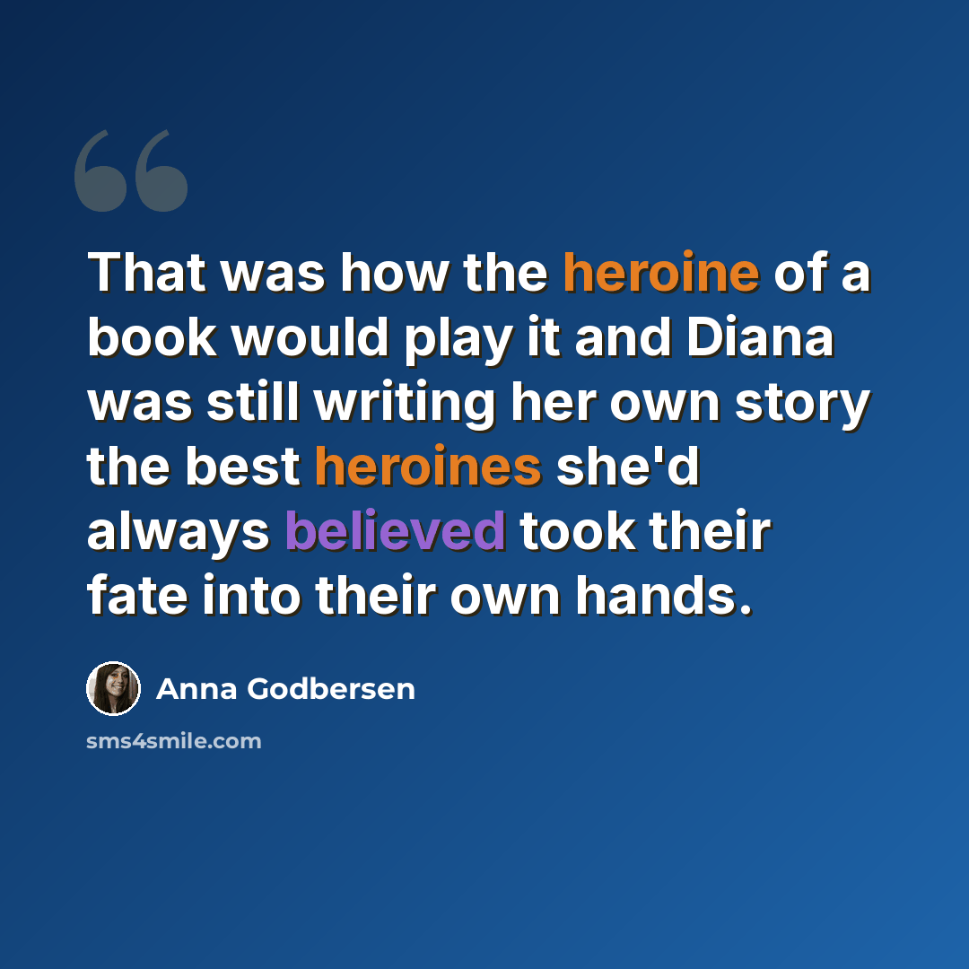 “That was how the heroine of a book would play it and Diana was still writing her own story the best heroines she'd always believed took their fate into their own hands.” quote by Anna Godbersen