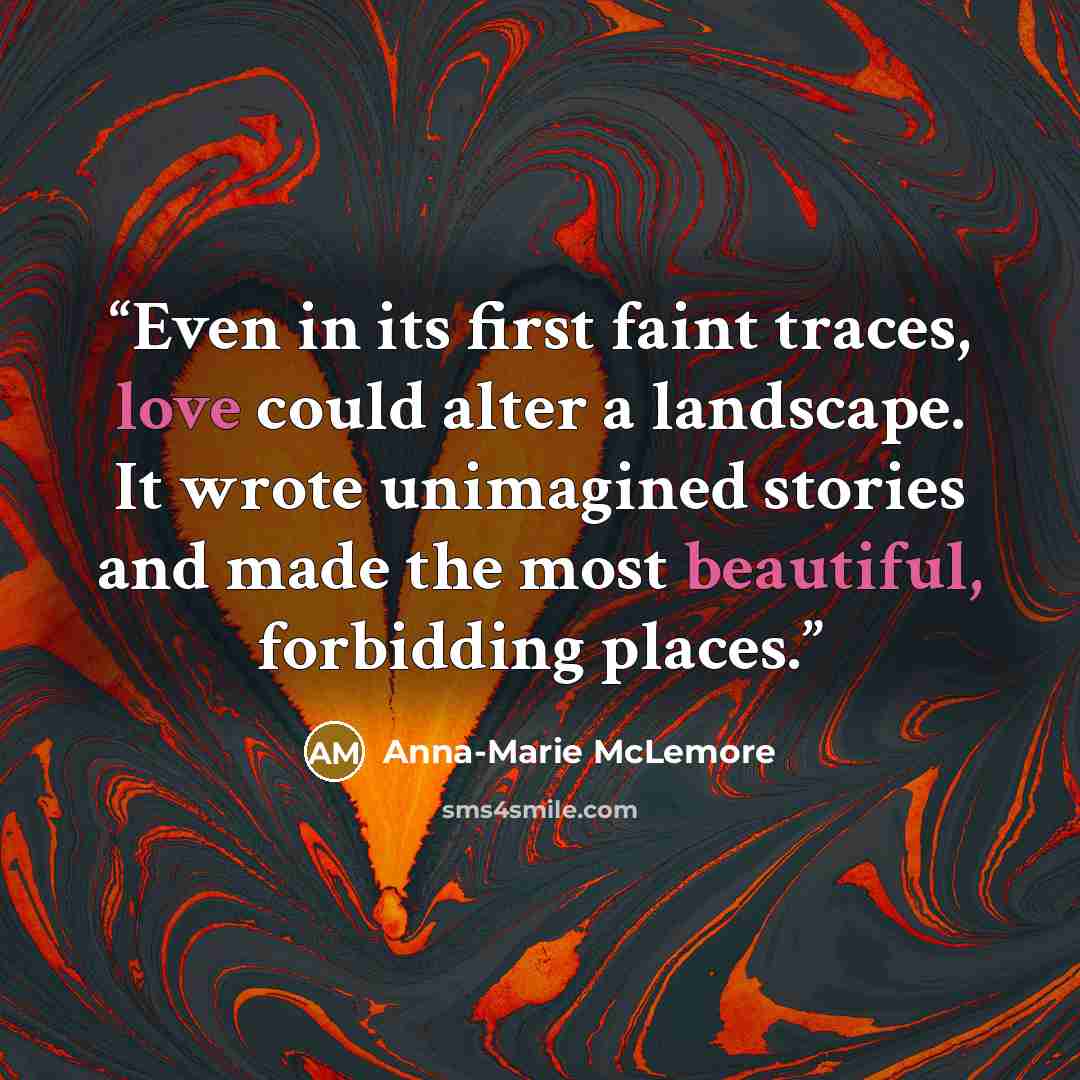 “Even in its first faint traces, love could alter a landscape. It wrote unimagined stories and made the most beautiful, forbidding places.” quote by Anna-Marie McLemore