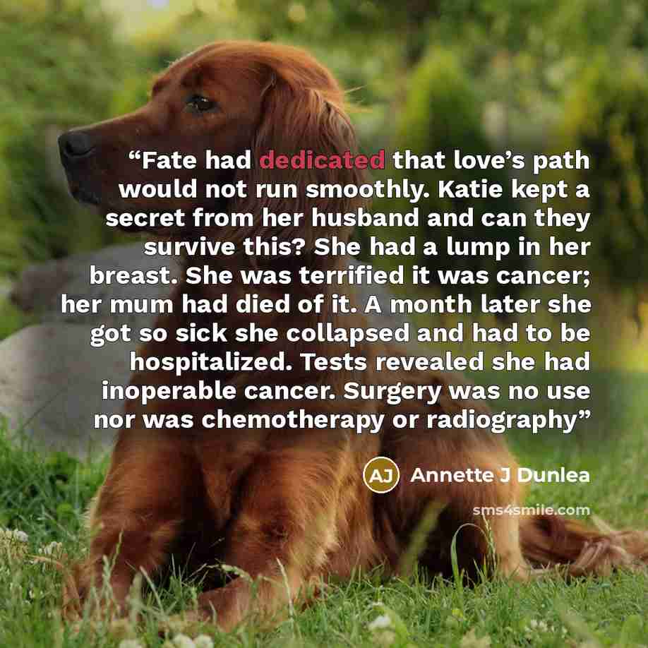 “Fate had dedicated that love’s path would not run smoothly. Katie kept a secret from her husband and can they survive this? She had a lump in her breast. She was terrified it was cancer; her mum had died of it. A month later she got so sick she collapsed and had to be hospitalized. Tests revealed…” quote by Annette J Dunlea