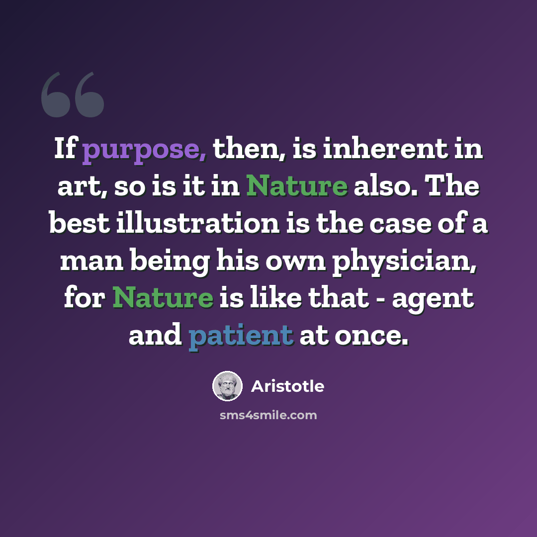 “If purpose, then, is inherent in art, so is it in Nature also. The best illustration is the case of a man being his own physician, for Nature is like that - agent and patient at once.” quote by Aristotle