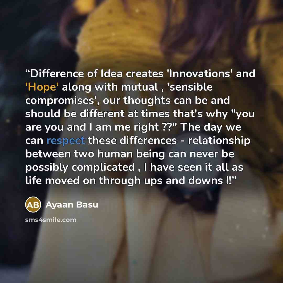 “Difference of Idea creates 'Innovations' and 'Hope' along with mutual , 'sensible compromises', our thoughts can be and should be different at times that's why "you are you and I am me right ??" The day we can respect these differences - relationship between two human being can never be possibly…” quote by Ayaan Basu