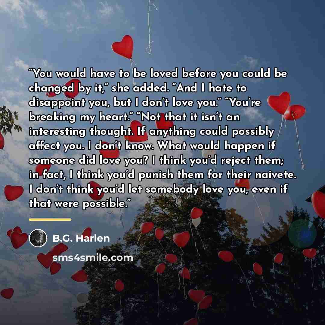 “You would have to be loved before you could be changed by it,” she added. “And I hate to disappoint you, but I don’t love you.” “You’re breaking my heart.” “Not that it isn’t an interesting thought. If anything could possibly affect you. I don’t know. What would happen if someone did love you? I…” quote by B.G. Harlen