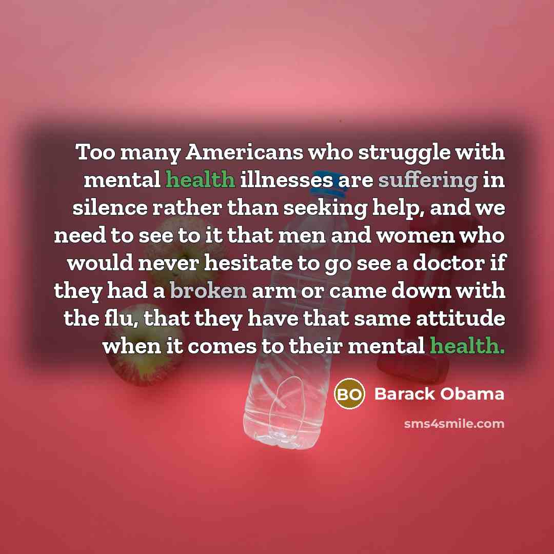 “Too many Americans who struggle with mental health illnesses are suffering in silence rather than seeking help, and we need to see to it that men and women who would never hesitate to go see a doctor if they had a broken arm or came down with the flu, that they have that same attitude when it…” quote by Barack Obama