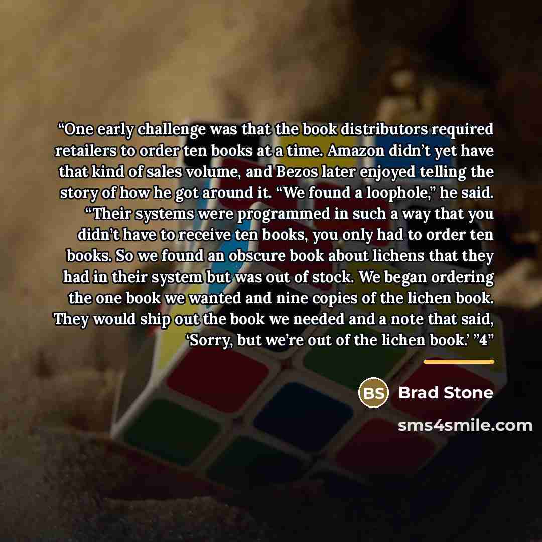 “One early challenge was that the book distributors required retailers to order ten books at a time. Amazon didn’t yet have that kind of sales volume, and Bezos later enjoyed telling the story of how he got around it. “We found a loophole,” he said. “Their systems were programmed in such a way that…” quote by Brad Stone
