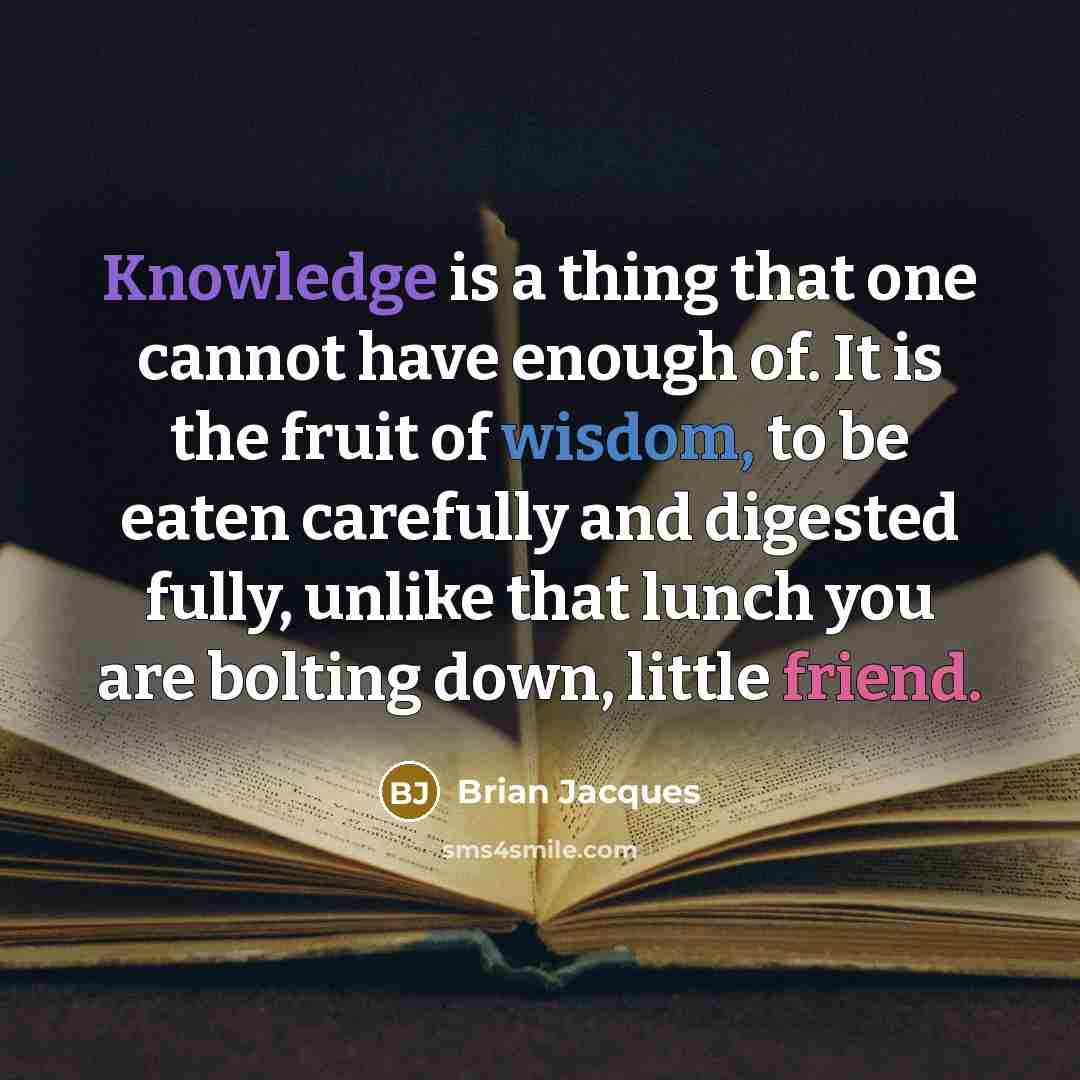 “Knowledge is a thing that one cannot have enough of. It is the fruit of wisdom, to be eaten carefully and digested fully, unlike that lunch you are bolting down, little friend.” quote by Brian Jacques
