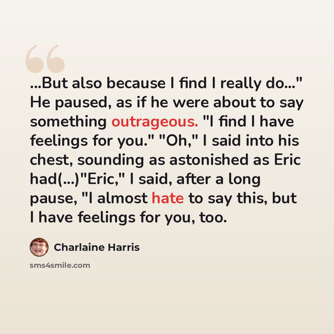 “...But also because I find I really do…" He paused, as if he were about to say something outrageous. "I find I have feelings for you." "Oh," I said into his chest, sounding as astonished as Eric had(...)"Eric," I said, after a long pause, "I almost hate to say this, but I have feelings for you, too.” quote by Charlaine Harris
