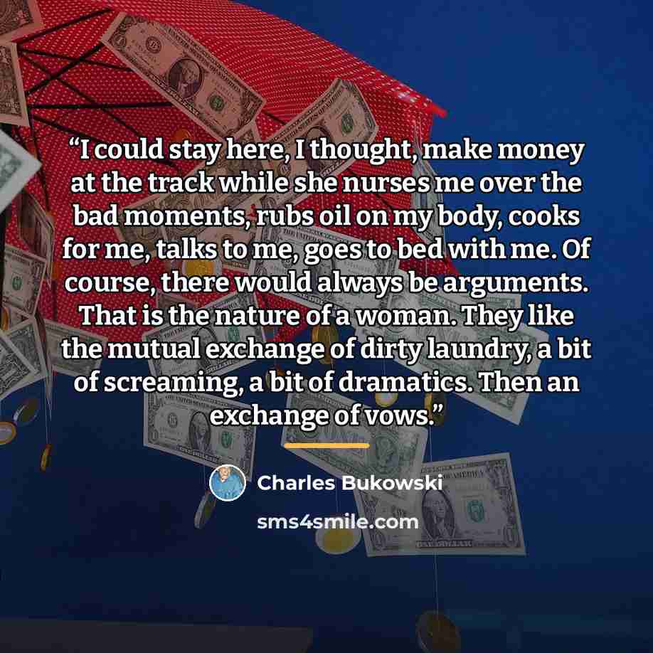 “I could stay here, I thought, make money at the track while she nurses me over the bad moments, rubs oil on my body, cooks for me, talks to me, goes to bed with me. Of course, there would always be arguments. That is the nature of a woman. They like the mutual exchange of dirty laundry, a bit of…” quote by Charles Bukowski