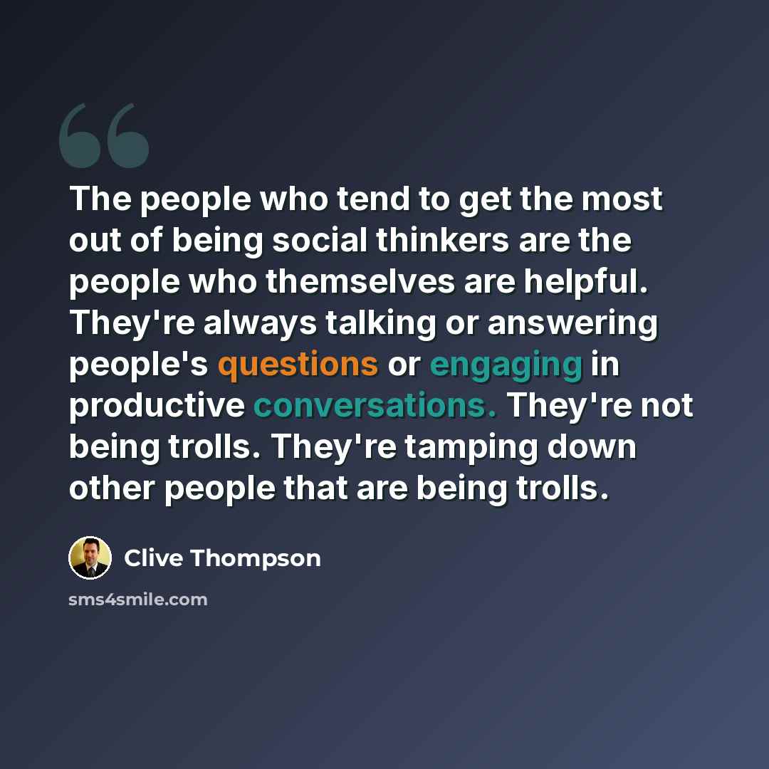 “The people who tend to get the most out of being social thinkers are the people who themselves are helpful. They're always talking or answering people's questions or engaging in productive conversations. They're not being trolls. They're tamping down other people that are being trolls.” quote by Clive Thompson