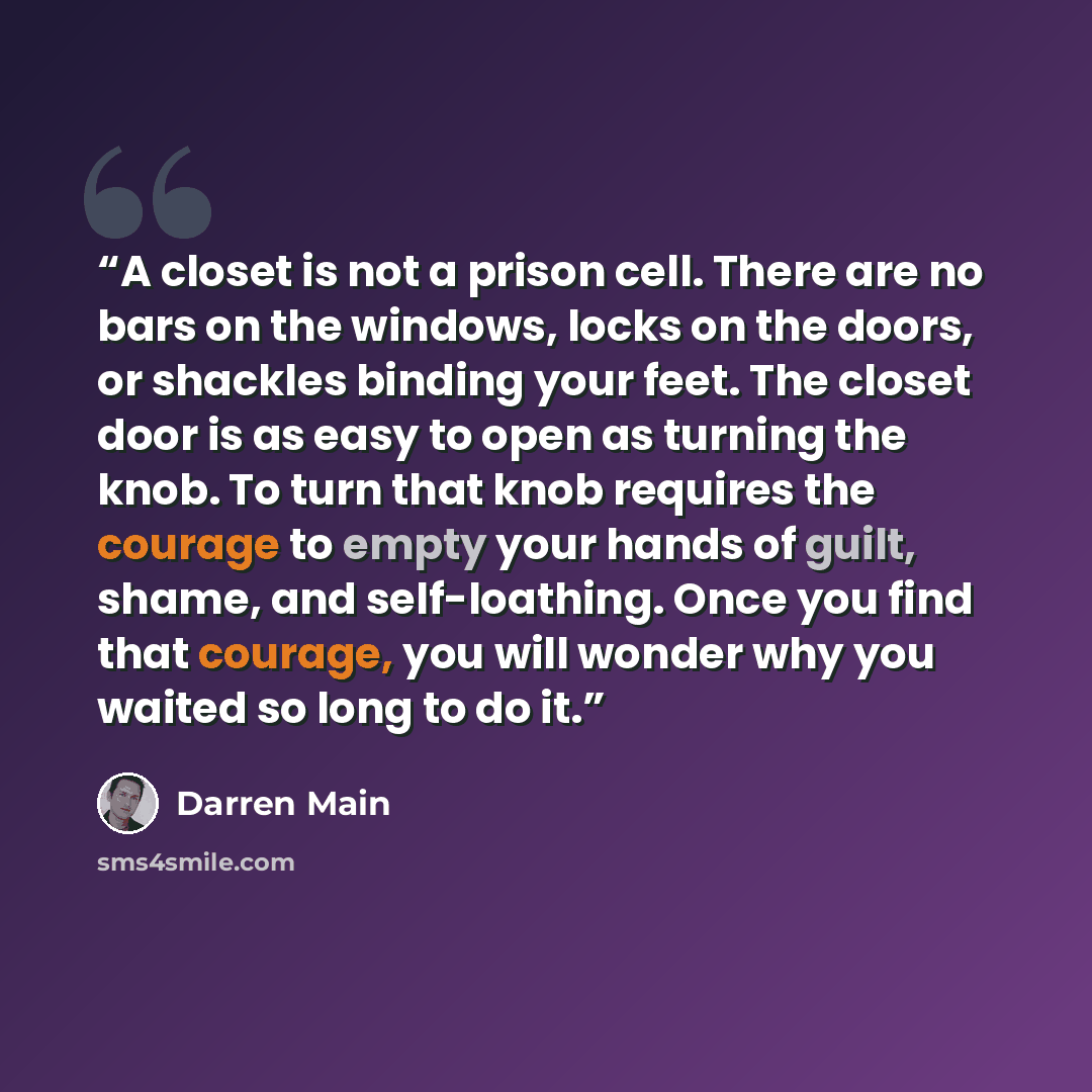 “A closet is not a prison cell. There are no bars on the windows, locks on the doors, or shackles binding your feet. The closet door is as easy to open as turning the knob. To turn that knob requires the courage to empty your hands of guilt, shame, and self-loathing. Once you find that courage, you…” quote by Darren Main