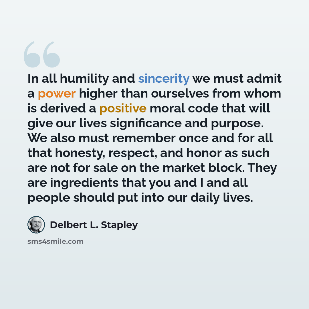 “In all humility and sincerity we must admit a power higher than ourselves from whom is derived a positive moral code that will give our lives significance and purpose. We also must remember once and for all that honesty, respect, and honor as such are not for sale on the market block. They are…” quote by Delbert L. Stapley