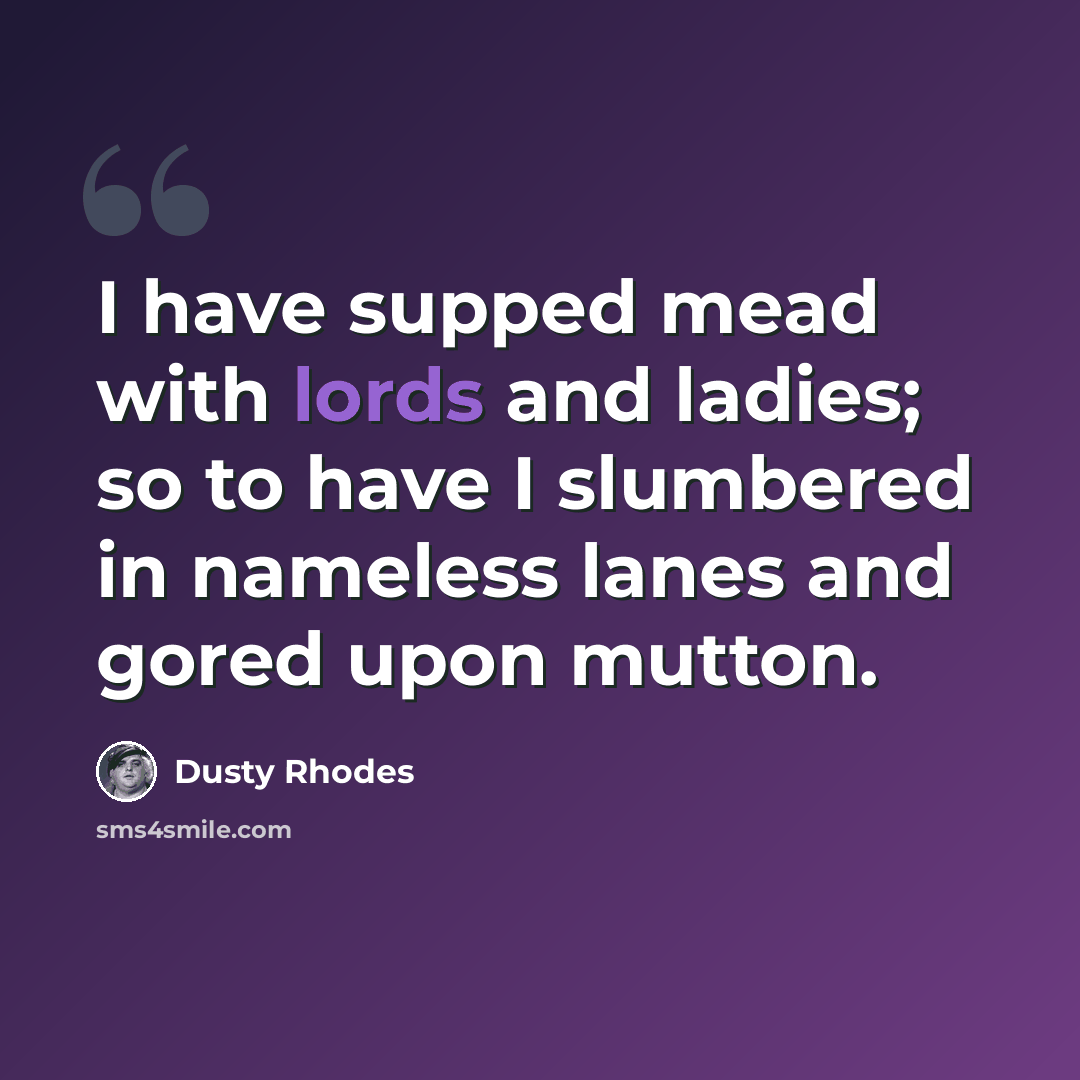“I have supped mead with lords and ladies; so to have I slumbered in nameless lanes and gored upon mutton.” quote by Dusty Rhodes