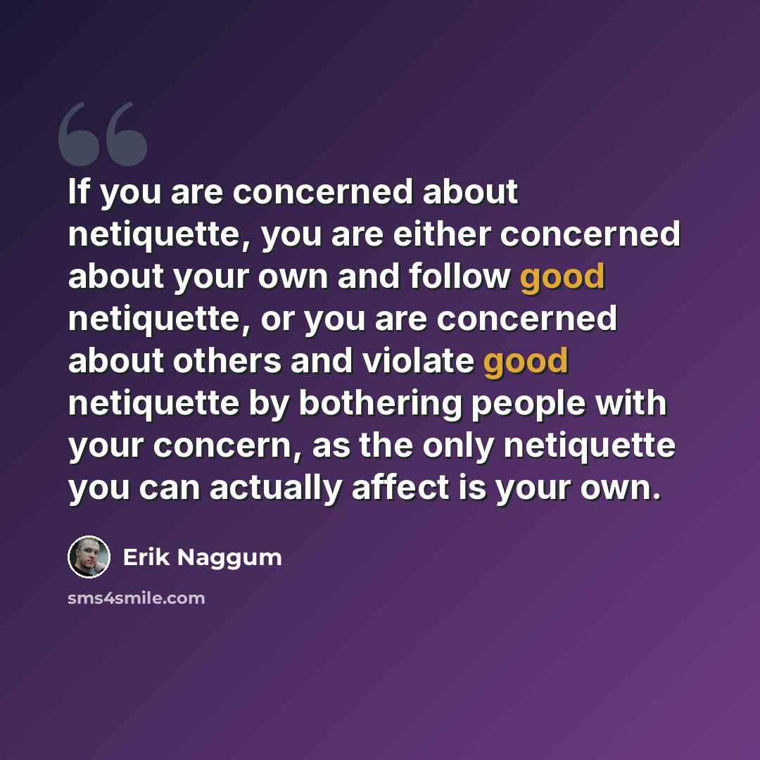 “If you are concerned about netiquette, you are either concerned about your own and follow good netiquette, or you are concerned about others and violate good netiquette by bothering people with your concern, as the only netiquette you can actually affect is your own.” quote by Erik Naggum