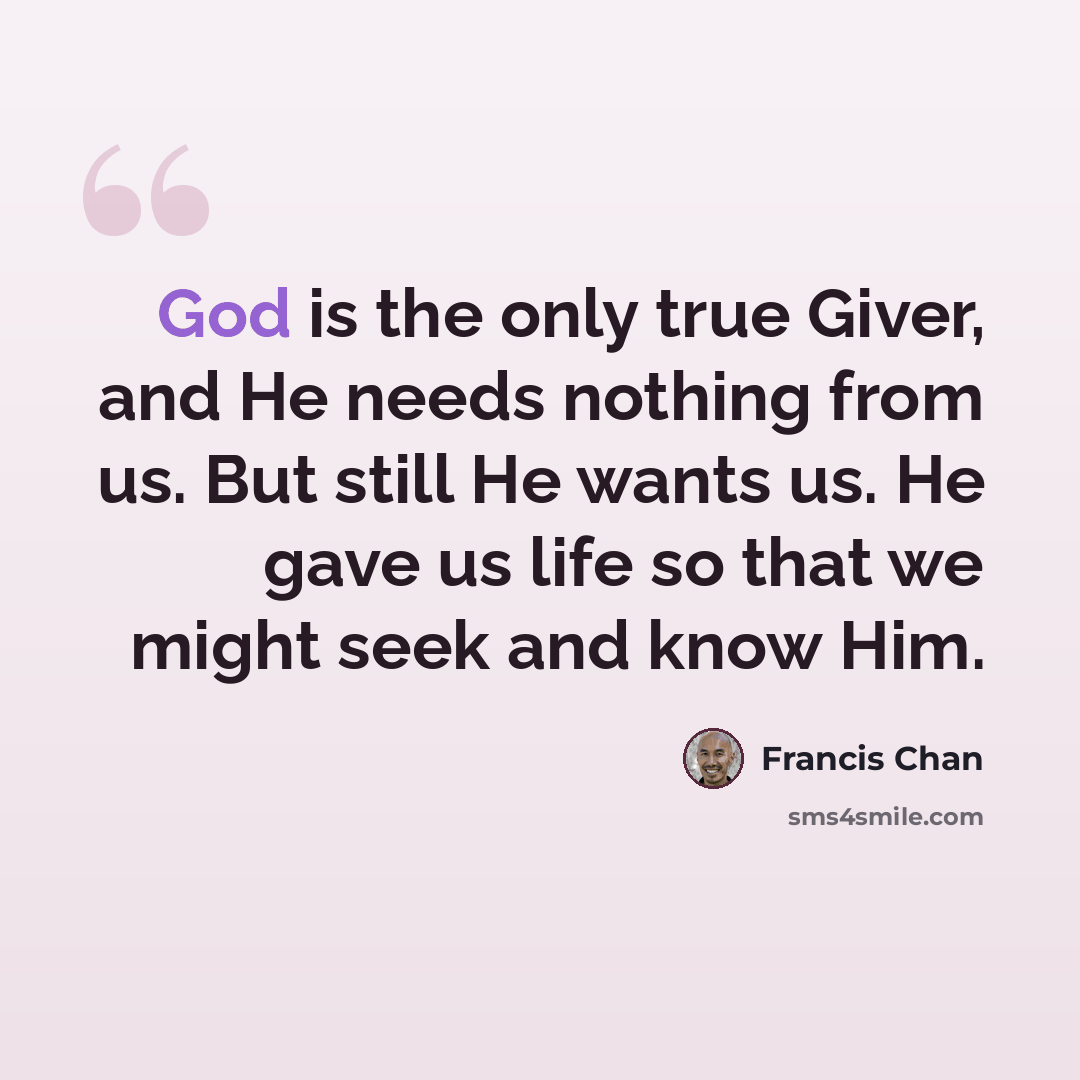 “God is the only true Giver, and He needs nothing from us. But still He wants us. He gave us life so that we might seek and know Him.” quote by Francis Chan