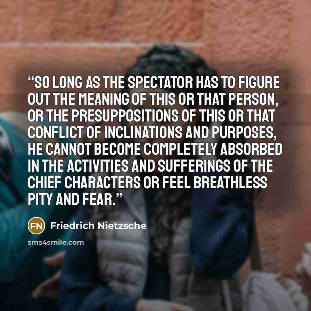 “So long as the spectator has to figure out the meaning of this or that person, or the presuppositions of this or that conflict of inclinations and purposes, he cannot become completely absorbed in the activities and sufferings of the chief characters or feel breathless pity and fear.” quote by Friedrich Nietzsche