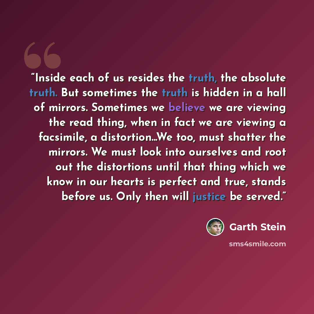 “Inside each of us resides the truth, the absolute truth. But sometimes the truth is hidden in a hall of mirrors. Sometimes we believe we are viewing the read thing, when in fact we are viewing a facsimile, a distortion...We too, must shatter the mirrors. We must look into ourselves and root out…” quote by Garth Stein