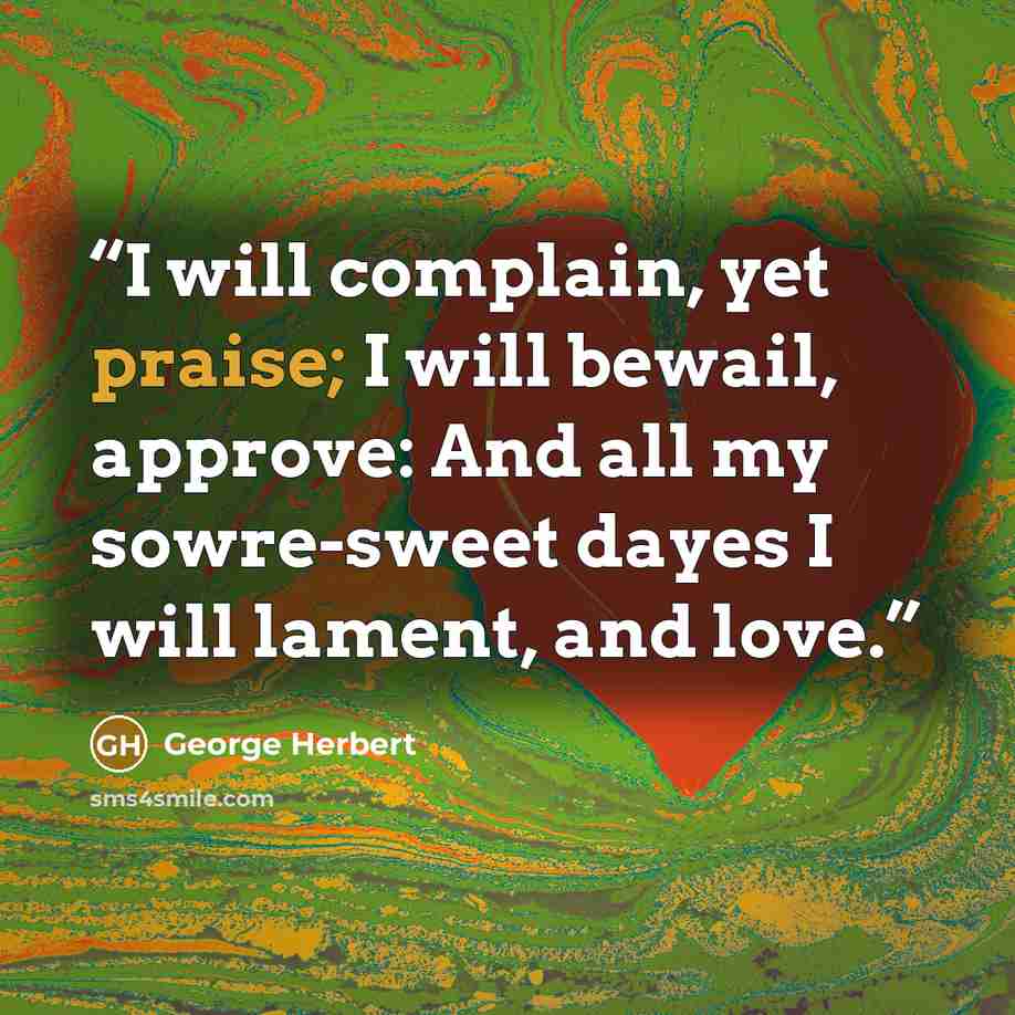 “I will complain, yet praise; I will bewail, approve: And all my sowre-sweet dayes I will lament, and love.” quote by George Herbert
