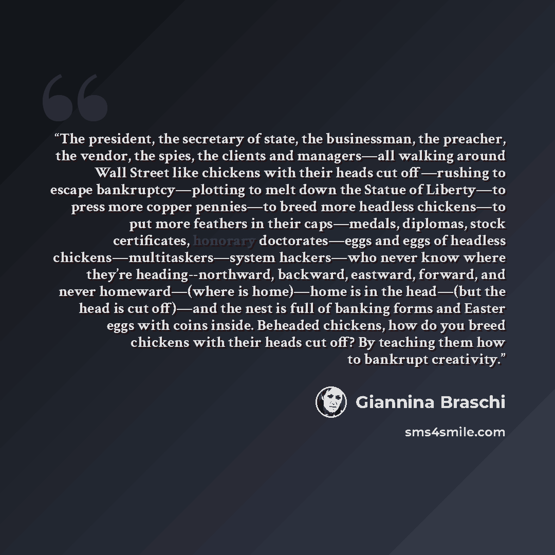 “The president, the secretary of state, the businessman, the preacher, the vendor, the spies, the clients and managers—all walking around Wall Street like chickens with their heads cut off—rushing to escape bankruptcy—plotting to melt down the Statue of Liberty—to press more copper pennies—to breed…” quote by Giannina Braschi