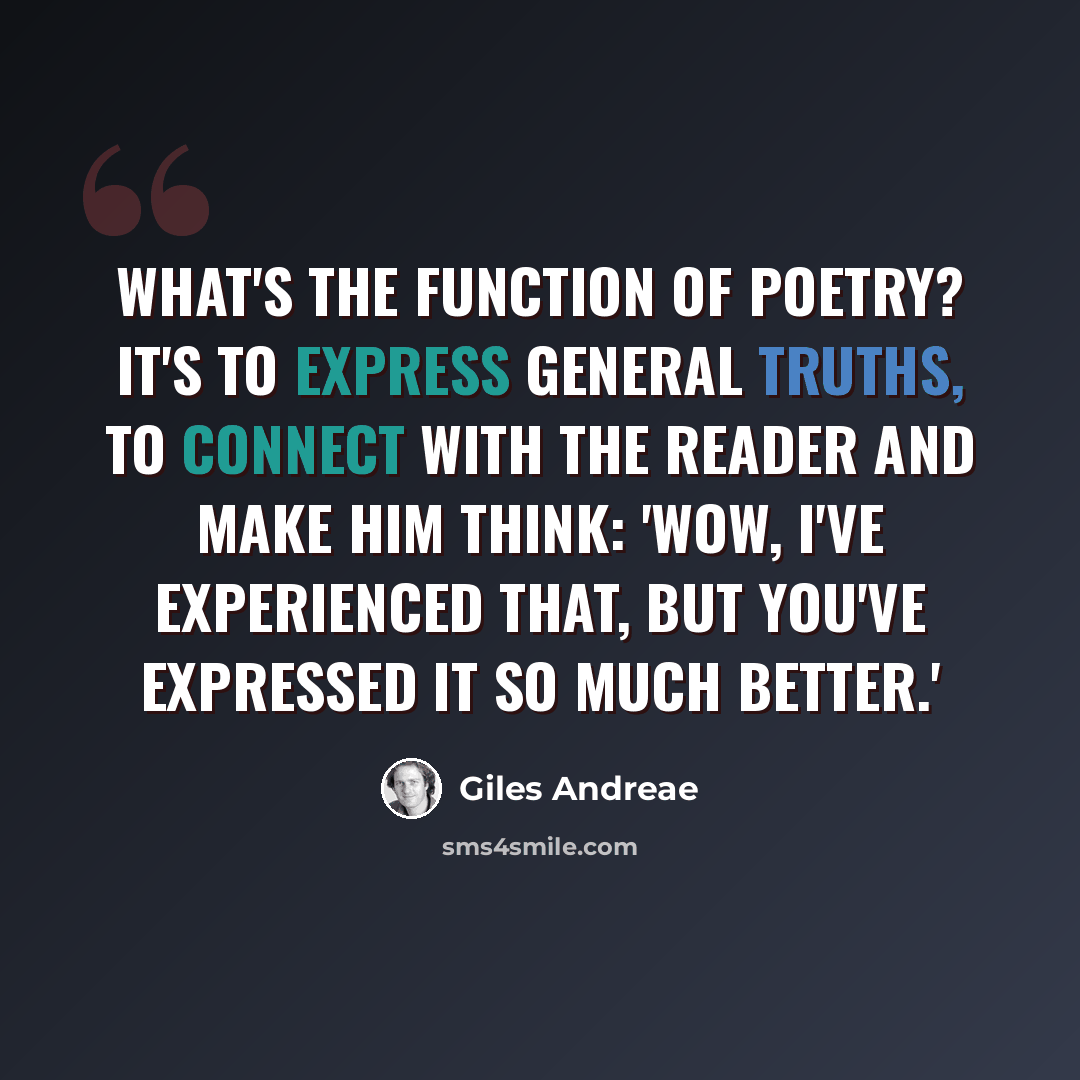 “What's the function of poetry? It's to express general truths, to connect with the reader and make him think: 'Wow, I've experienced that, but you've expressed it so much better.'” quote by Giles Andreae