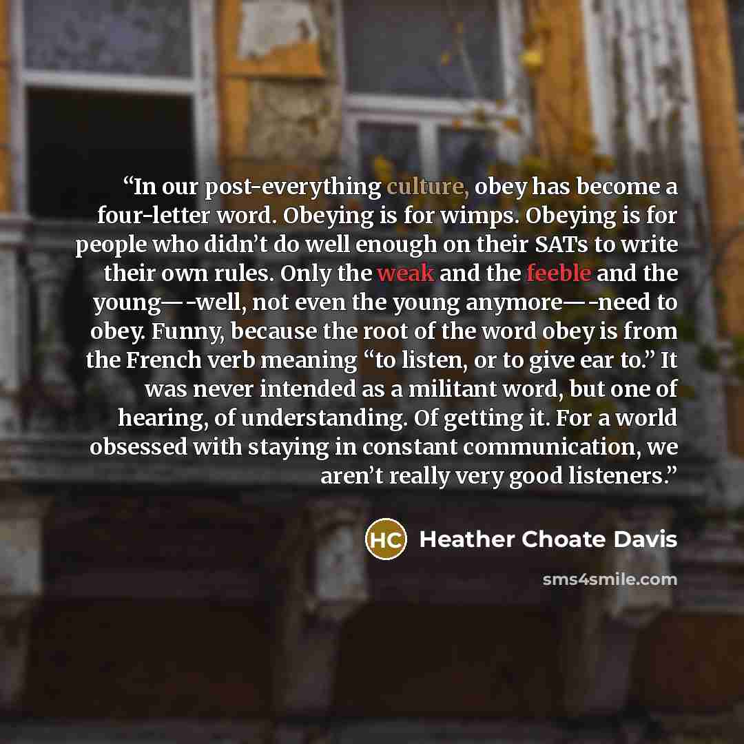 “In our post-everything culture, obey has become a four-letter word. Obeying is for wimps. Obeying is for people who didn’t do well enough on their SATs to write their own rules. Only the weak and the feeble and the young—-well, not even the young anymore—-need to obey. Funny, because the root of…” quote by Heather Choate Davis