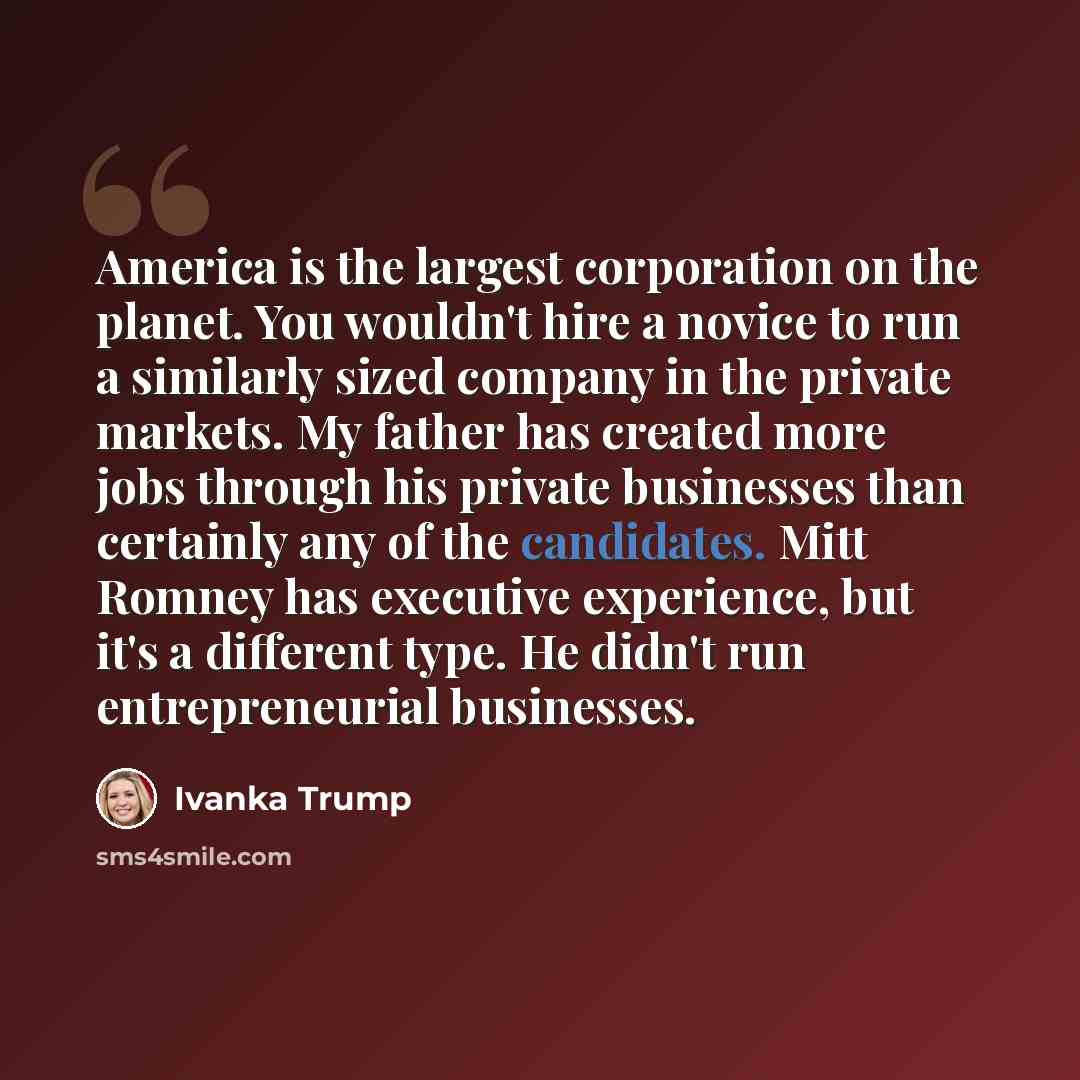 “America is the largest corporation on the planet. You wouldn't hire a novice to run a similarly sized company in the private markets. My father has created more jobs through his private businesses than certainly any of the candidates. Mitt Romney has executive experience, but it's a different…” quote by Ivanka Trump