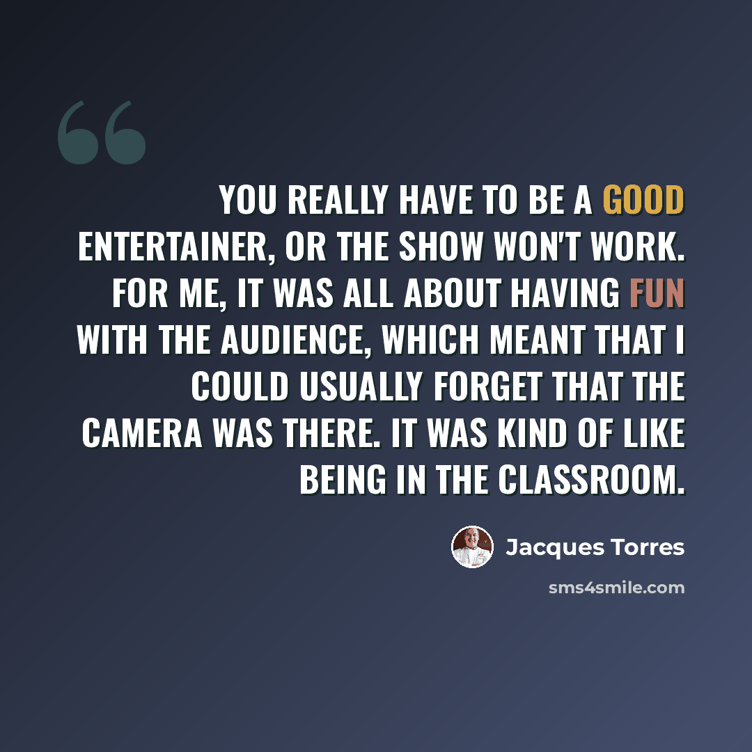 “You really have to be a good entertainer, or the show won't work. For me, it was all about having fun with the audience, which meant that I could usually forget that the camera was there. It was kind of like being in the classroom.” quote by Jacques Torres