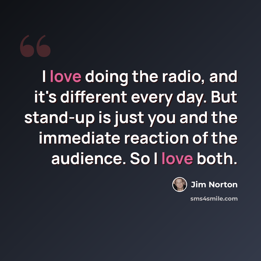 “I love doing the radio, and it's different every day. But stand-up is just you and the immediate reaction of the audience. So I love both.” quote by Jim Norton