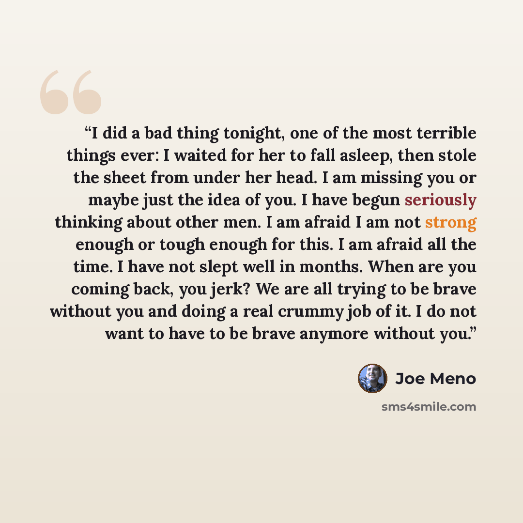 “I did a bad thing tonight, one of the most terrible things ever: I waited for her to fall asleep, then stole the sheet from under her head. I am missing you or maybe just the idea of you. I have begun seriously thinking about other men. I am afraid I am not strong enough or tough enough for this…” quote by Joe Meno