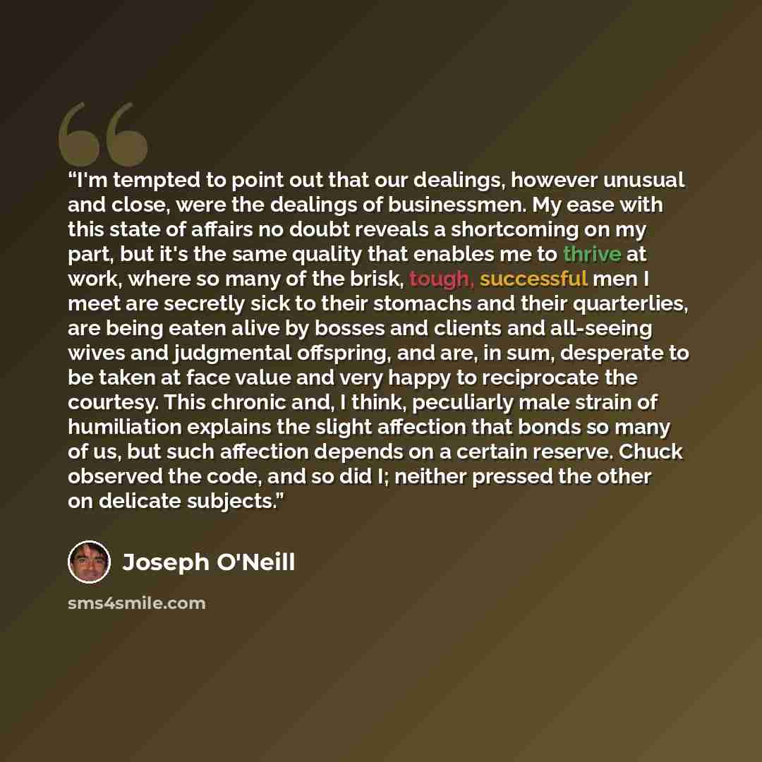 “I'm tempted to point out that our dealings, however unusual and close, were the dealings of businessmen. My ease with this state of affairs no doubt reveals a shortcoming on my part, but it's the same quality that enables me to thrive at work, where so many of the brisk, tough, successful men I…” quote by Joseph O'Neill