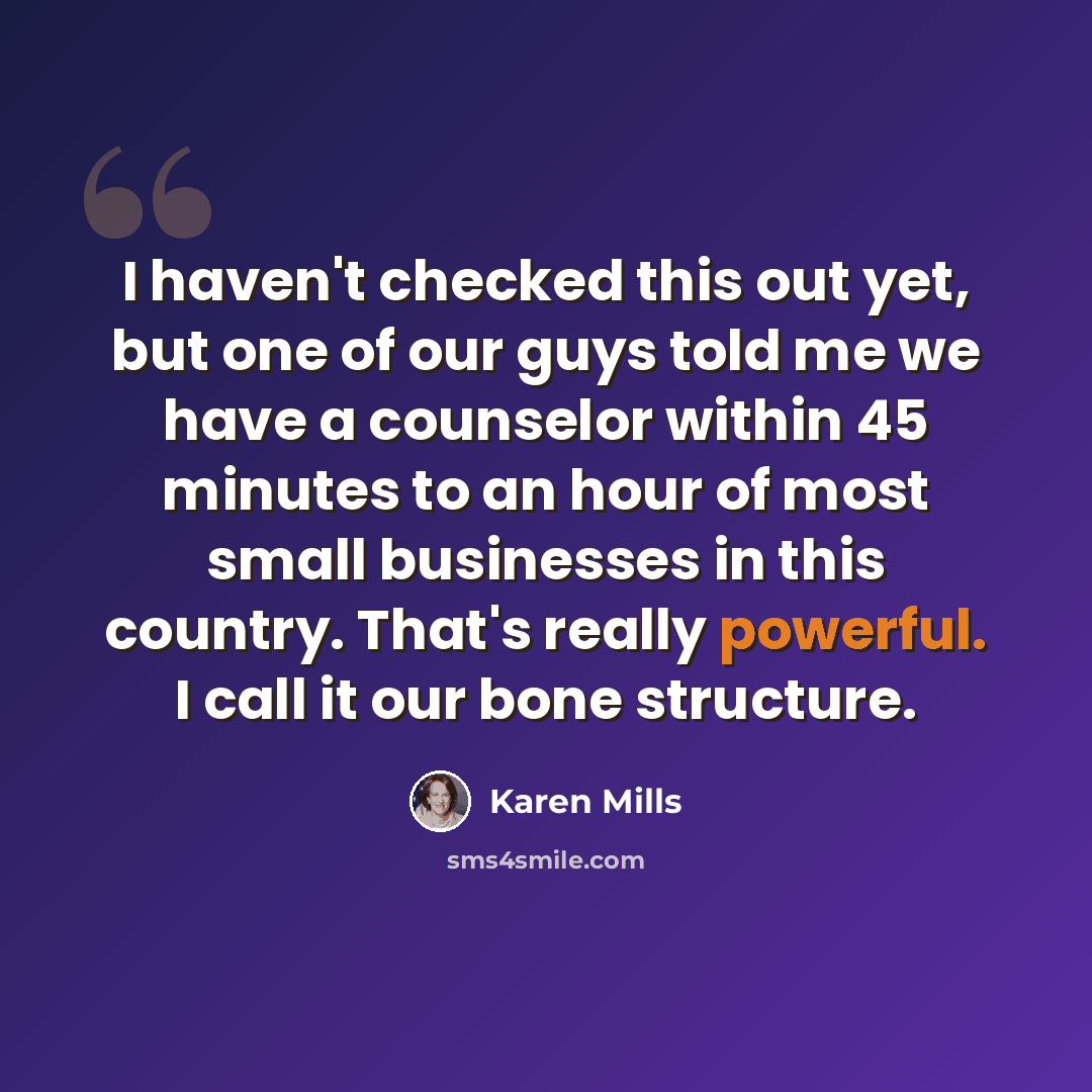 “I haven't checked this out yet, but one of our guys told me we have a counselor within 45 minutes to an hour of most small businesses in this country. That's really powerful. I call it our bone structure.” quote by Karen Mills