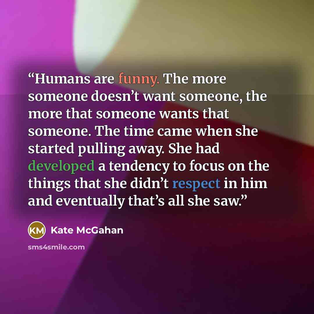 “Humans are funny. The more someone doesn’t want someone, the more that someone wants that someone. The time came when she started pulling away. She had developed a tendency to focus on the things that she didn’t respect in him and eventually that’s all she saw.” quote by Kate McGahan