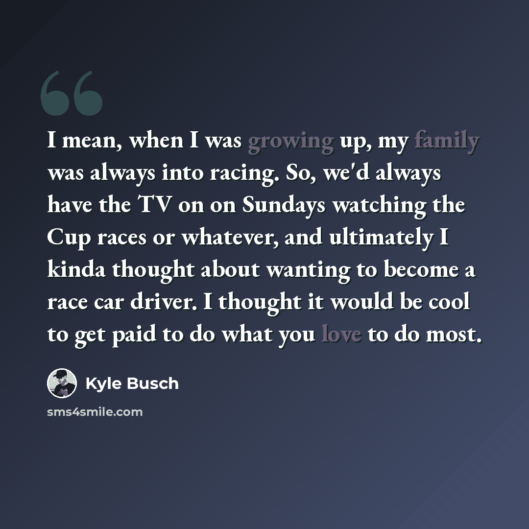 “I mean, when I was growing up, my family was always into racing. So, we'd always have the TV on on Sundays watching the Cup races or whatever, and ultimately I kinda thought about wanting to become a race car driver. I thought it would be cool to get paid to do what you love to do most.” quote by Kyle Busch