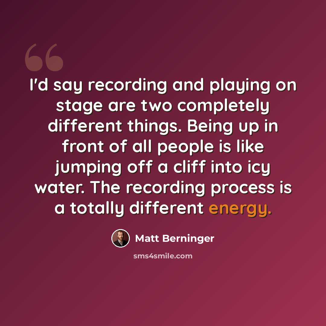 “I'd say recording and playing on stage are two completely different things. Being up in front of all people is like jumping off a cliff into icy water. The recording process is a totally different energy.” quote by Matt Berninger