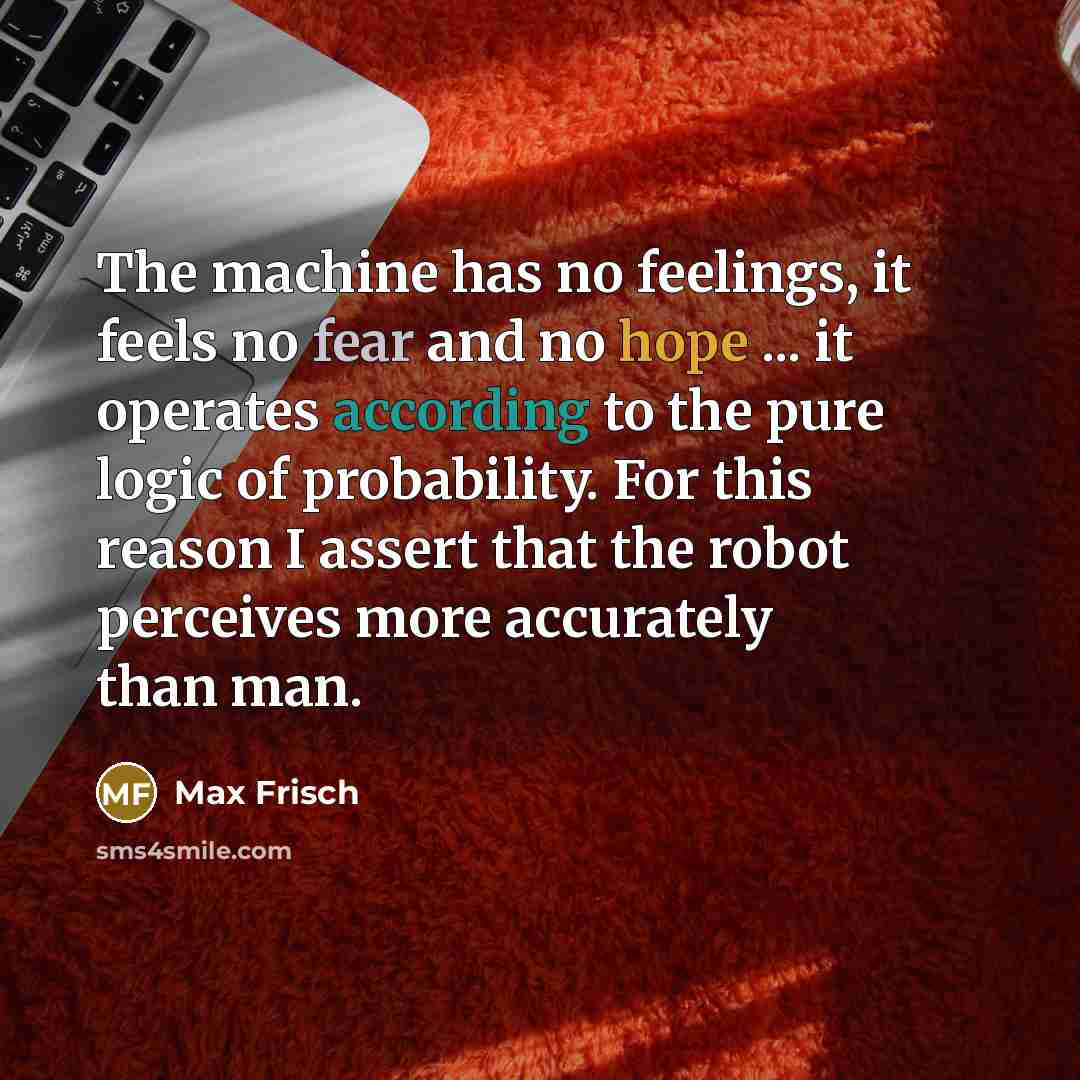 “The machine has no feelings, it feels no fear and no hope ... it operates according to the pure logic of probability. For this reason I assert that the robot perceives more accurately than man.” quote by Max Frisch