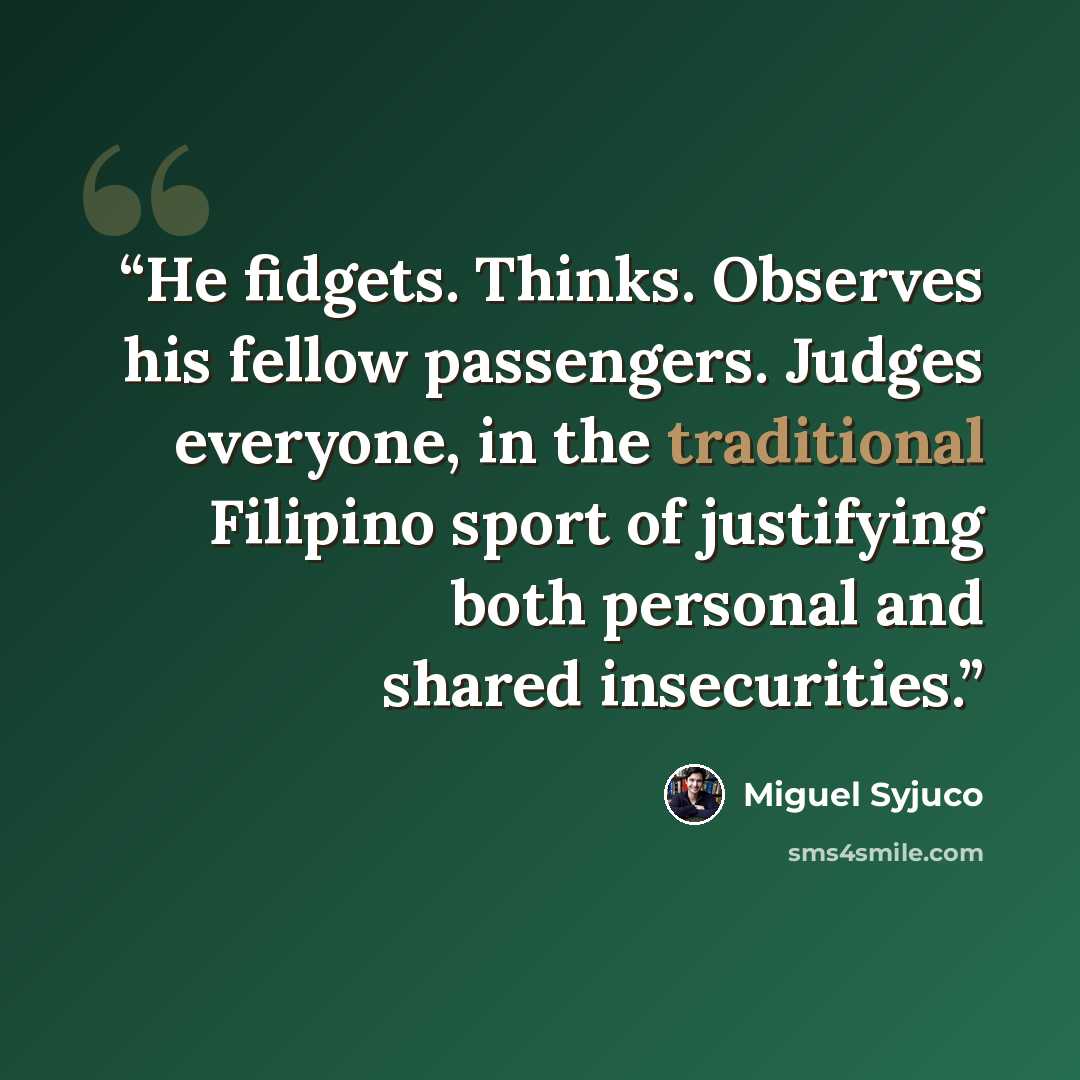 “He fidgets. Thinks. Observes his fellow passengers. Judges everyone, in the traditional Filipino sport of justifying both personal and shared insecurities.” quote by Miguel Syjuco