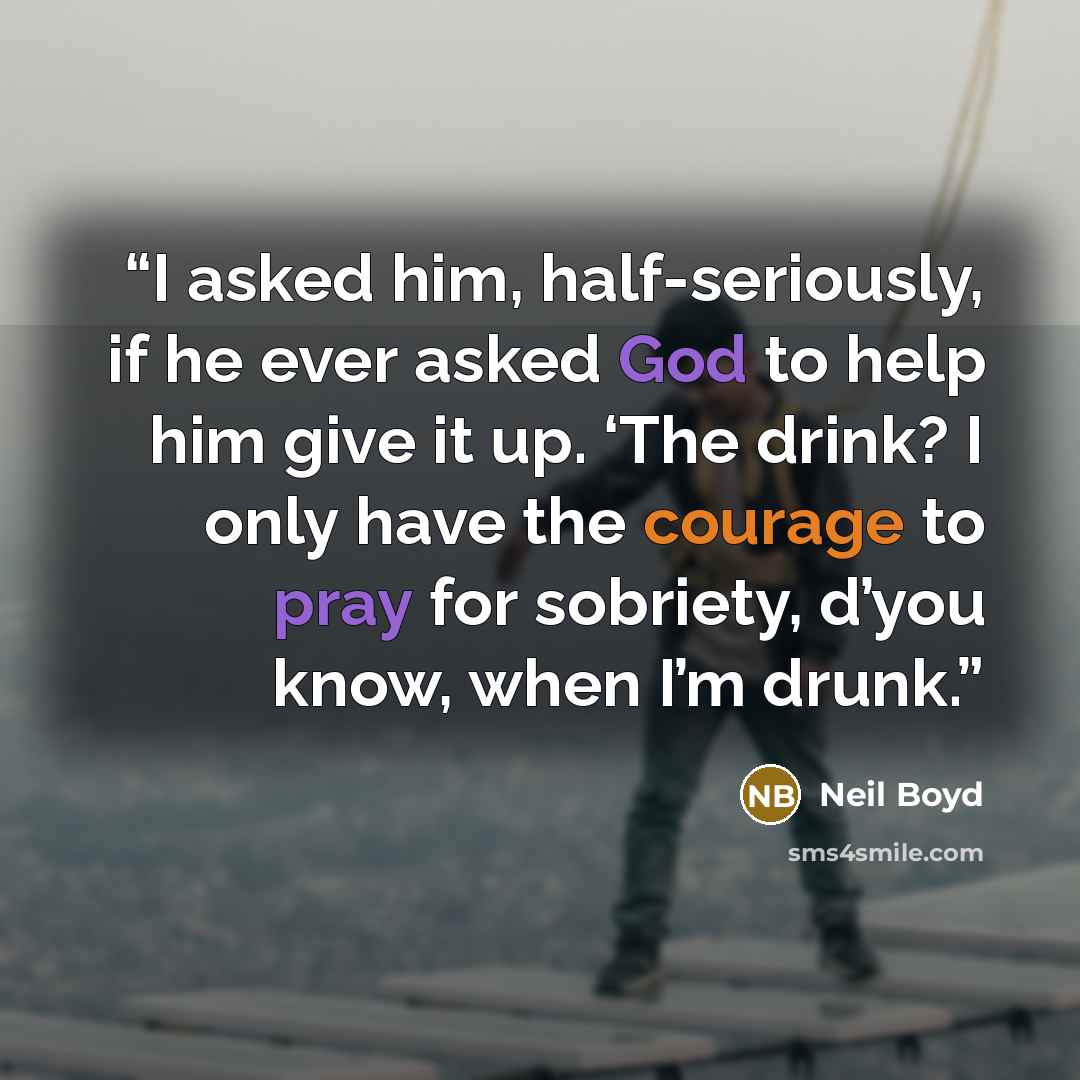 “I asked him, half-seriously, if he ever asked God to help him give it up. ‘The drink? I only have the courage to pray for sobriety, d’you know, when I’m drunk.” quote by Neil Boyd
